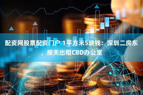 配资网股票配资门户 1平方米5块钱：深圳二房东，按天出租CBD办公室