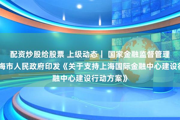配资炒股给股票 上级动态｜ 国家金融监督管理总局、上海市人民政府印发《关于支持上海国际金融中心建设行动方案》