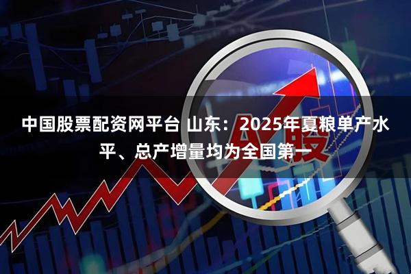 中国股票配资网平台 山东：2025年夏粮单产水平、总产增量均为全国第一