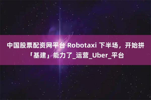 中国股票配资网平台 Robotaxi 下半场，开始拼「基建」能力了_运营_Uber_平台