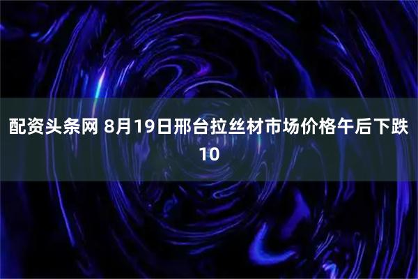 配资头条网 8月19日邢台拉丝材市场价格午后下跌10