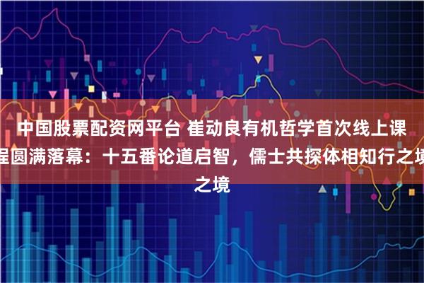 中国股票配资网平台 崔动良有机哲学首次线上课程圆满落幕：十五番论道启智，儒士共探体相知行之境