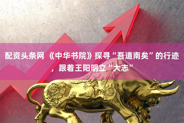 配资头条网 《中华书院》探寻“吾道南矣”的行迹，跟着王阳明立“大志”