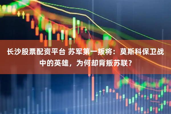 长沙股票配资平台 苏军第一叛将：莫斯科保卫战中的英雄，为何却背叛苏联？