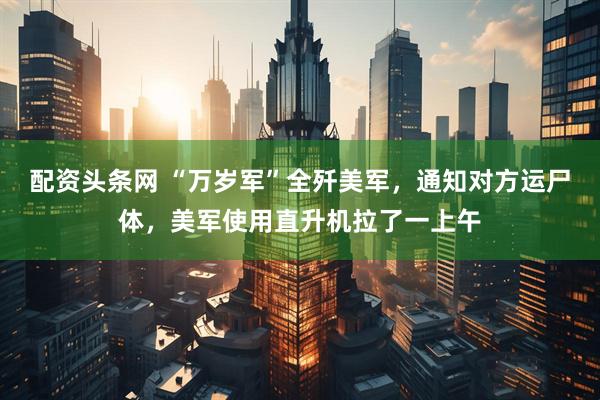 配资头条网 “万岁军”全歼美军，通知对方运尸体，美军使用直升机拉了一上午