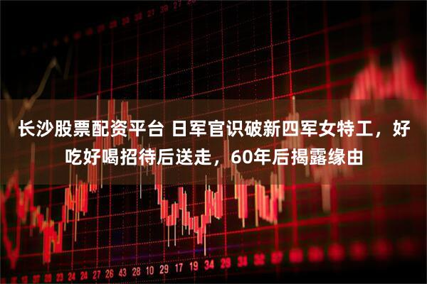 长沙股票配资平台 日军官识破新四军女特工，好吃好喝招待后送走，60年后揭露缘由