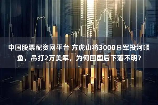 中国股票配资网平台 方虎山将3000日军投河喂鱼，吊打2万美军，为何回国后下落不明？