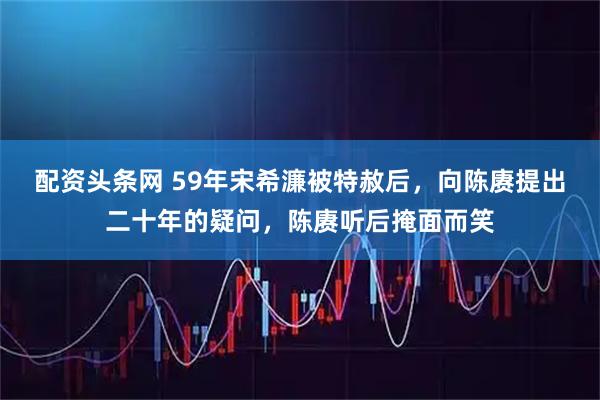 配资头条网 59年宋希濂被特赦后，向陈赓提出二十年的疑问，陈赓听后掩面而笑