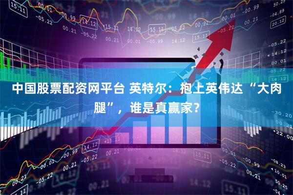 中国股票配资网平台 英特尔：抱上英伟达 “大肉腿”，谁是真赢家？