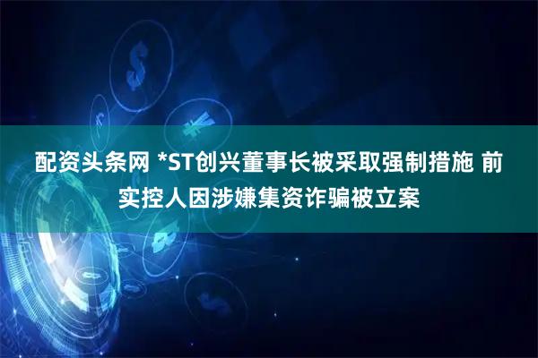 配资头条网 *ST创兴董事长被采取强制措施 前实控人因涉嫌集资诈骗被立案