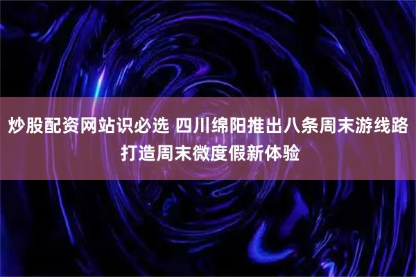 炒股配资网站识必选 四川绵阳推出八条周末游线路 打造周末微度假新体验