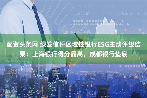 配资头条网 绿发信评区域性银行ESG主动评级结果：上海银行得分最高，成都银行垫底