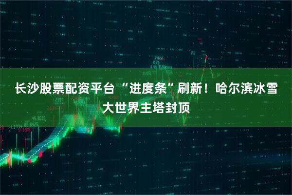 长沙股票配资平台 “进度条”刷新！哈尔滨冰雪大世界主塔封顶