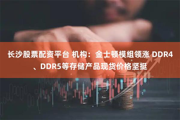 长沙股票配资平台 机构：金士顿模组领涨 DDR4、DDR5等存储产品现货价格坚挺