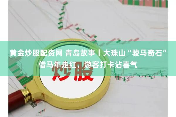 黄金炒股配资网 青岛故事丨大珠山“骏马奇石”借马年走红，游客打卡沾喜气