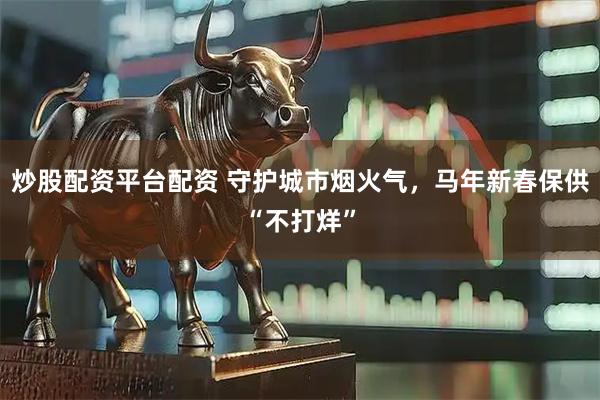 炒股配资平台配资 守护城市烟火气，马年新春保供“不打烊”
