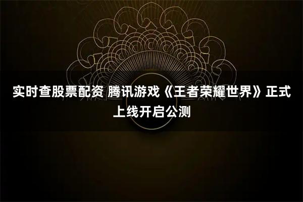 实时查股票配资 腾讯游戏《王者荣耀世界》正式上线开启公测