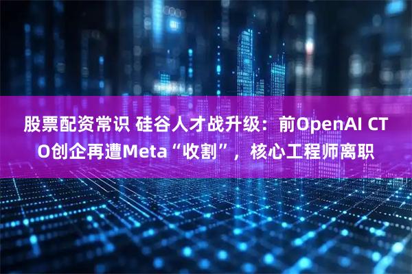 股票配资常识 硅谷人才战升级：前OpenAI CTO创企再遭Meta“收割”，核心工程师离职