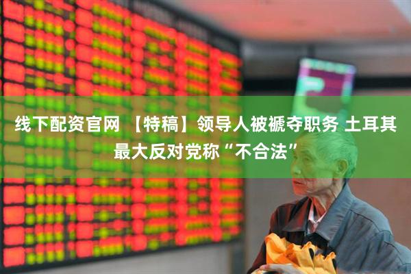 线下配资官网 【特稿】领导人被褫夺职务 土耳其最大反对党称“不合法”
