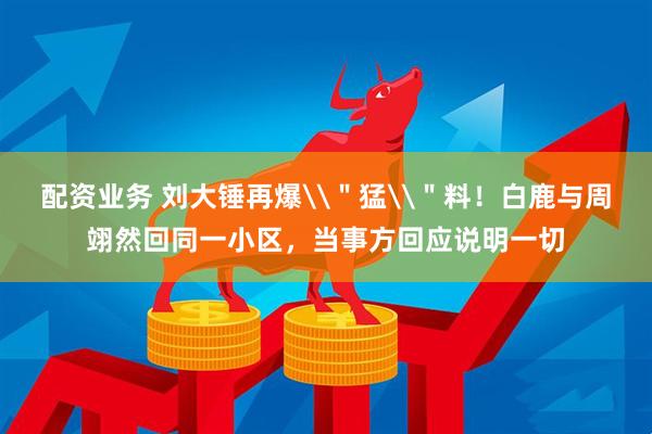 配资业务 刘大锤再爆\＂猛\＂料！白鹿与周翊然回同一小区，当事方回应说明一切