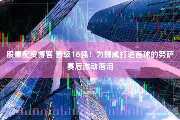 股票配资博客 晋级16强！为挪威打进首球的努萨赛后激动落泪