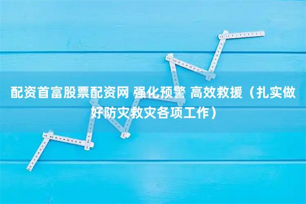 配资首富股票配资网 强化预警 高效救援（扎实做好防灾救灾各项工作）