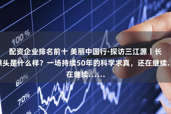 配资企业排名前十 美丽中国行·探访三江源丨长江源头是什么样？一场持续50年的科学求真，还在继续……