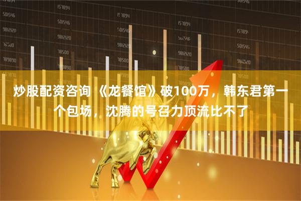 炒股配资咨询 《龙餐馆》破100万，韩东君第一个包场，沈腾的号召力顶流比不了