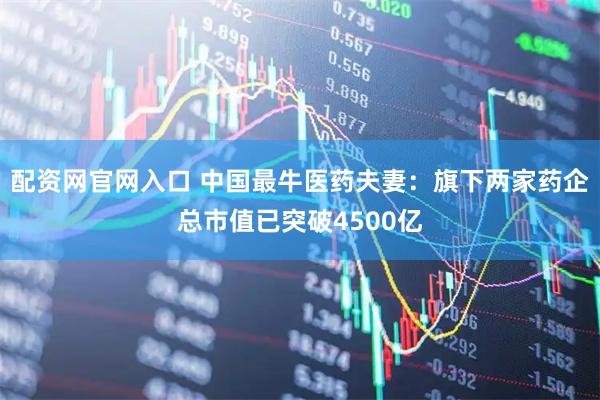 配资网官网入口 中国最牛医药夫妻：旗下两家药企总市值已突破4500亿