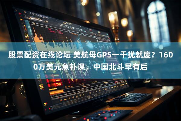 股票配资在线论坛 美航母GPS一干扰就废？1600万美元急补课，中国北斗早有后